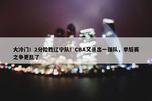 大冷门！2分险胜辽宁队！CBA又杀出一强队，季后赛之争更乱了