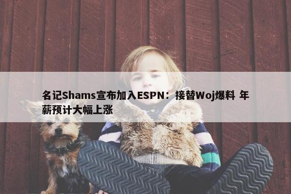 名记Shams宣布加入ESPN：接替Woj爆料 年薪预计大幅上涨