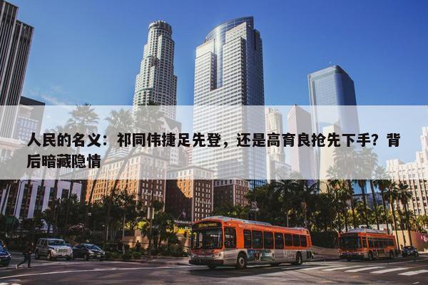 人民的名义：祁同伟捷足先登，还是高育良抢先下手？背后暗藏隐情