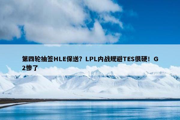 第四轮抽签HLE保送？LPL内战规避TES很硬！G2惨了