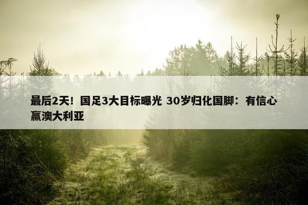 最后2天！国足3大目标曝光 30岁归化国脚：有信心赢澳大利亚