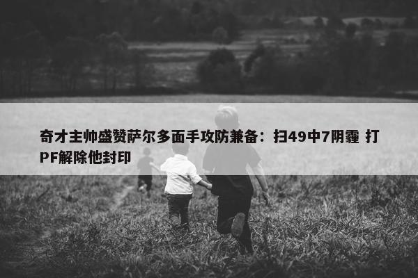 奇才主帅盛赞萨尔多面手攻防兼备：扫49中7阴霾 打PF解除他封印