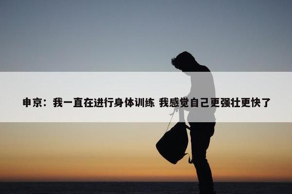 申京：我一直在进行身体训练 我感觉自己更强壮更快了