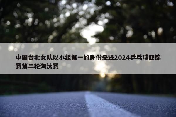 中国台北女队以小组第一的身份杀进2024乒乓球亚锦赛第二轮淘汰赛