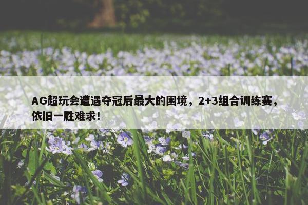 AG超玩会遭遇夺冠后最大的困境，2+3组合训练赛，依旧一胜难求！