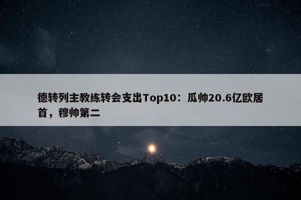 德转列主教练转会支出Top10：瓜帅20.6亿欧居首，穆帅第二