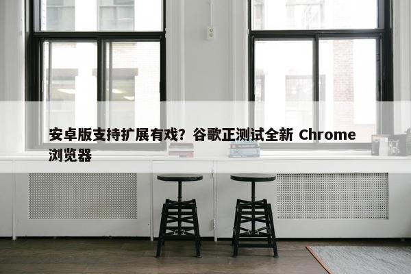 安卓版支持扩展有戏？谷歌正测试全新 Chrome 浏览器