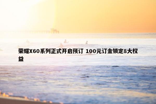 荣耀X60系列正式开启预订 100元订金锁定8大权益