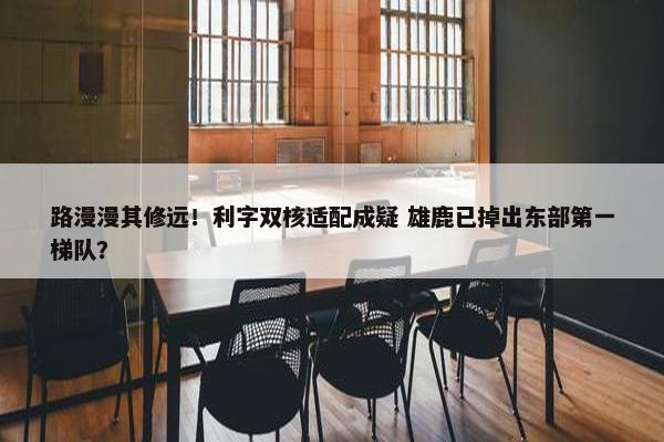 路漫漫其修远！利字双核适配成疑 雄鹿已掉出东部第一梯队？