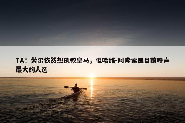 TA：劳尔依然想执教皇马，但哈维-阿隆索是目前呼声最大的人选