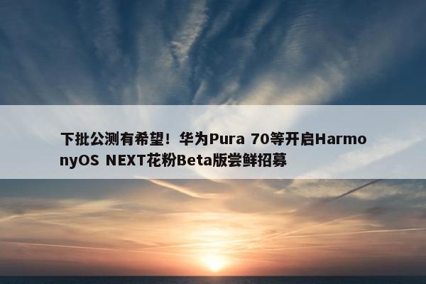 下批公测有希望！华为Pura 70等开启HarmonyOS NEXT花粉Beta版尝鲜招募