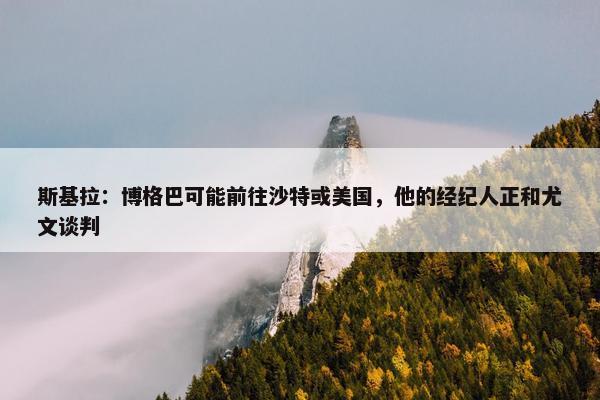 斯基拉：博格巴可能前往沙特或美国，他的经纪人正和尤文谈判