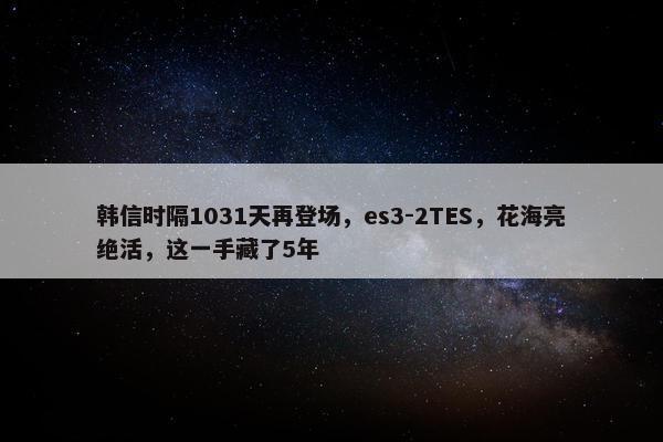 韩信时隔1031天再登场，es3-2TES，花海亮绝活，这一手藏了5年