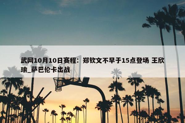 武网10月10日赛程：郑钦文不早于15点登场 王欣瑜_萨巴伦卡出战