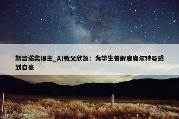 新晋诺奖得主_AI教父欣顿：为学生曾解雇奥尔特曼感到自豪