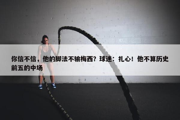 你信不信，他的脚法不输梅西？球迷：扎心！他不算历史前五的中场