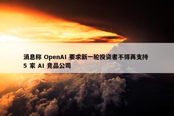 消息称 OpenAI 要求新一轮投资者不得再支持 5 家 AI 竞品公司