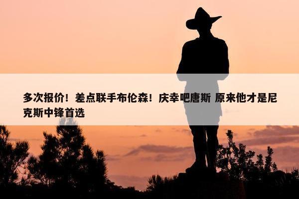 多次报价！差点联手布伦森！庆幸吧唐斯 原来他才是尼克斯中锋首选