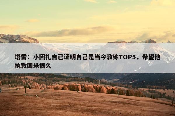 塔雷：小因扎吉已证明自己是当今教练TOP5，希望他执教国米很久