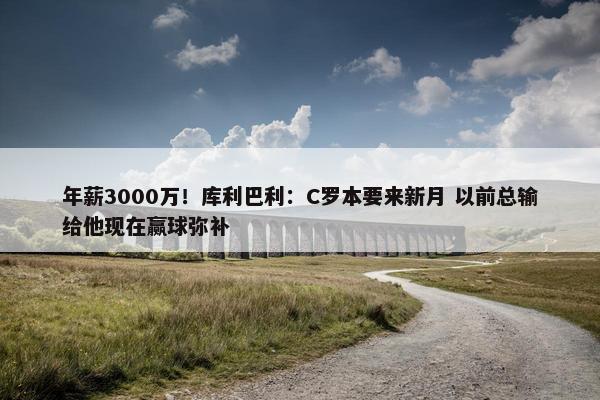 年薪3000万！库利巴利：C罗本要来新月 以前总输给他现在赢球弥补