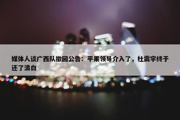 媒体人谈广西队撤回公告：平果领导介入了，杜震宇终于还了清白