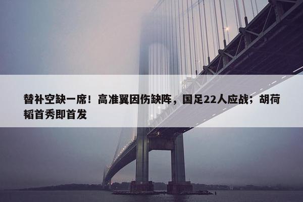 替补空缺一席！高准翼因伤缺阵，国足22人应战；胡荷韬首秀即首发