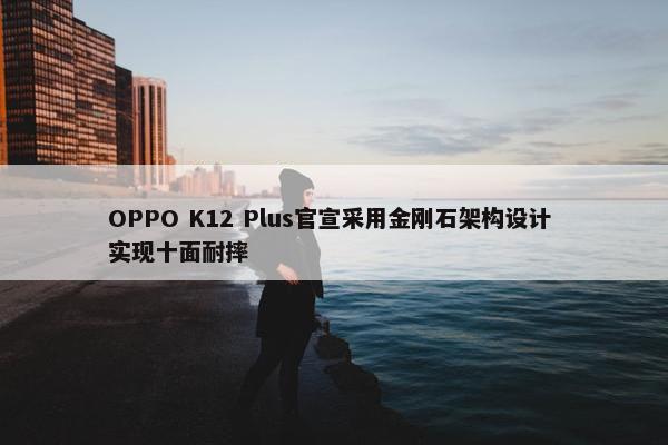 OPPO K12 Plus官宣采用金刚石架构设计 实现十面耐摔