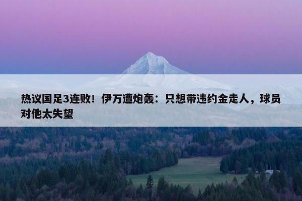 热议国足3连败！伊万遭炮轰：只想带违约金走人，球员对他太失望