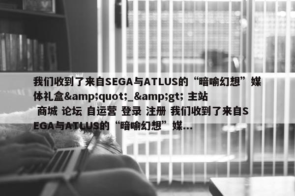 我们收到了来自SEGA与ATLUS的“暗喻幻想”媒体礼盒&quot;_&gt; 主站 商城 论坛 自运营 登录 注册 我们收到了来自SEGA与ATLUS的“暗喻幻想”媒...