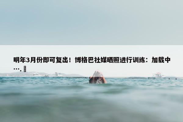 明年3月份即可复出！博格巴社媒晒照进行训练：加载中….⏳