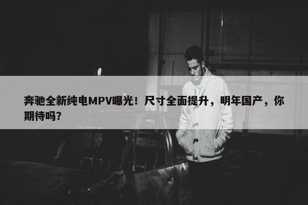 奔驰全新纯电MPV曝光！尺寸全面提升，明年国产，你期待吗？