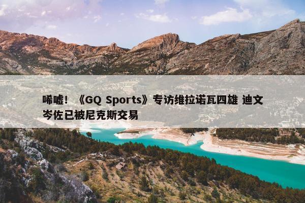 唏嘘！《GQ Sports》专访维拉诺瓦四雄 迪文岑佐已被尼克斯交易