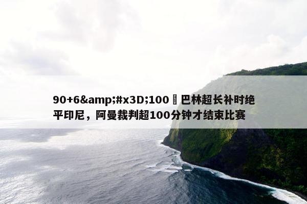 90+6&#x3D;100❓巴林超长补时绝平印尼，阿曼裁判超100分钟才结束比赛