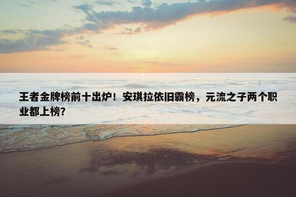 王者金牌榜前十出炉！安琪拉依旧霸榜，元流之子两个职业都上榜？