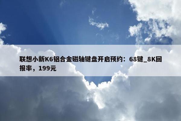 联想小新K6铝合金磁轴键盘开启预约：68键_8K回报率，199元