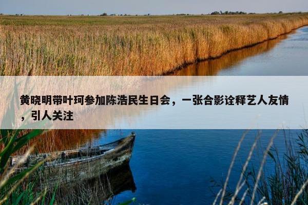 黄晓明带叶珂参加陈浩民生日会，一张合影诠释艺人友情，引人关注