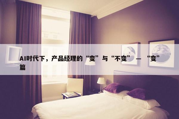 AI时代下，产品经理的“变”与“不变” — “变”篇