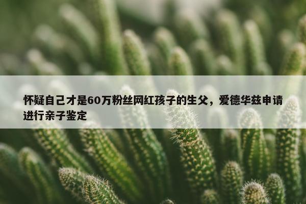 怀疑自己才是60万粉丝网红孩子的生父，爱德华兹申请进行亲子鉴定