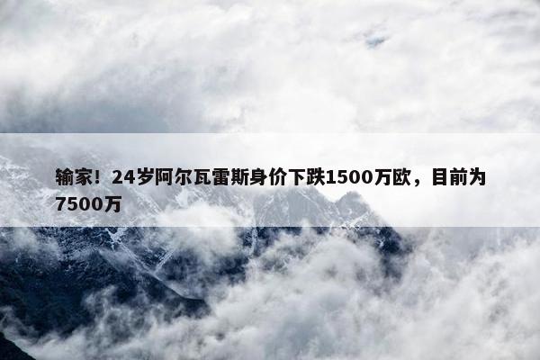 输家！24岁阿尔瓦雷斯身价下跌1500万欧，目前为7500万