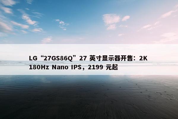 LG“27GS86Q”27 英寸显示器开售：2K 180Hz Nano IPS，2199 元起