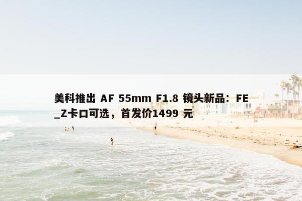 美科推出 AF 55mm F1.8 镜头新品：FE_Z卡口可选，首发价1499 元