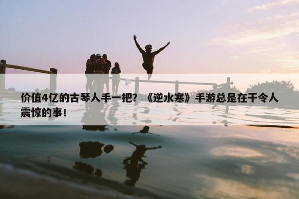 价值4亿的古琴人手一把？《逆水寒》手游总是在干令人震惊的事！