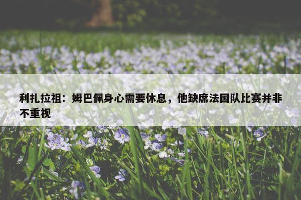 利扎拉祖：姆巴佩身心需要休息，他缺席法国队比赛并非不重视