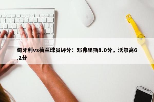 匈牙利vs荷兰球员评分：邓弗里斯8.0分，沃尔高6.2分