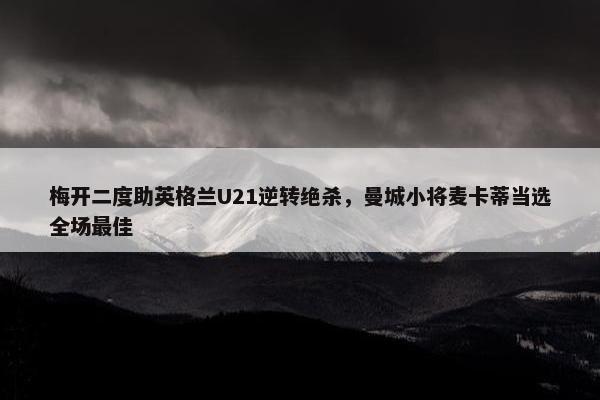 梅开二度助英格兰U21逆转绝杀，曼城小将麦卡蒂当选全场最佳