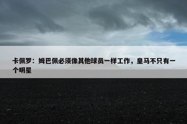 卡佩罗：姆巴佩必须像其他球员一样工作，皇马不只有一个明星