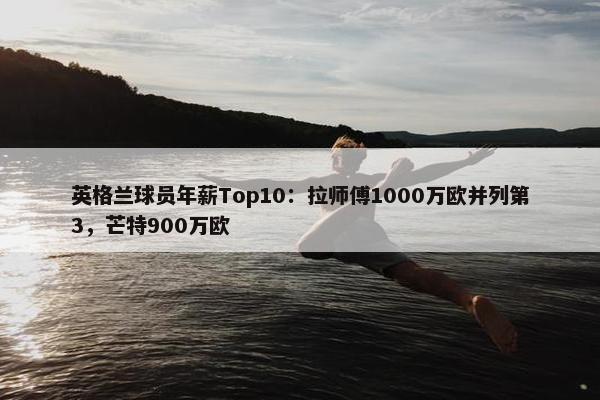 英格兰球员年薪Top10：拉师傅1000万欧并列第3，芒特900万欧