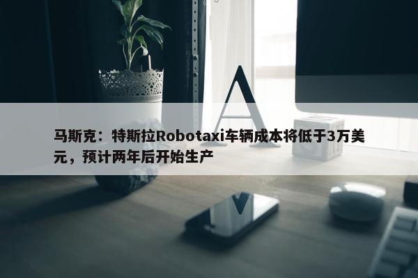 马斯克：特斯拉Robotaxi车辆成本将低于3万美元，预计两年后开始生产