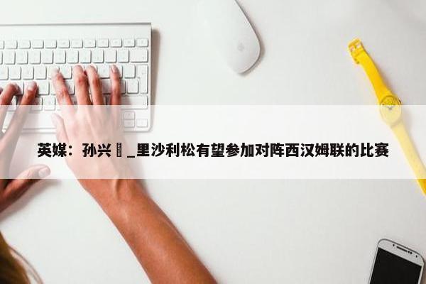 英媒：孙兴慜_里沙利松有望参加对阵西汉姆联的比赛