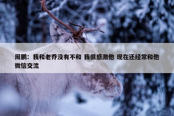 周鹏：我和老乔没有不和 我很感激他 现在还经常和他微信交流